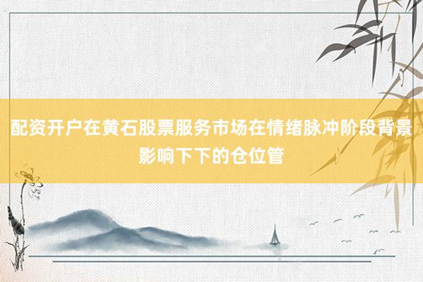 配资开户在黄石股票服务市场在情绪脉冲阶段背景影响下下的仓位管