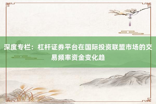 深度专栏:杠杆证券平台在国际投资联盟市场的交易频率资金变化趋