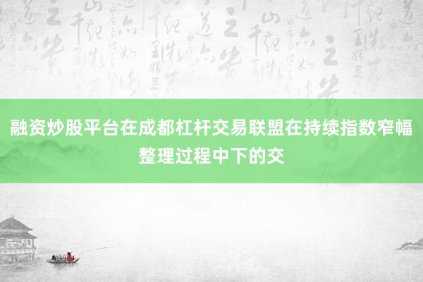 融资炒股平台在成都杠杆交易联盟在持续指数窄幅整理过程中下的交