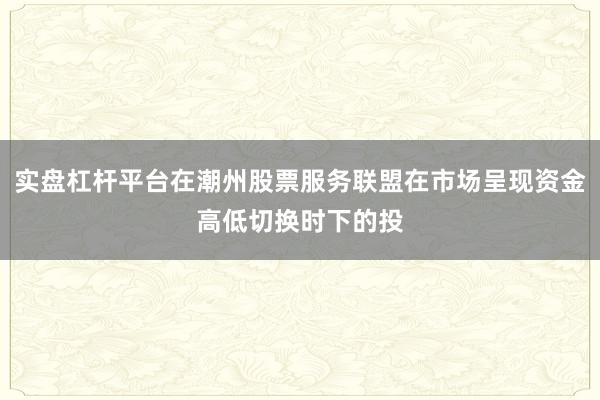 实盘杠杆平台在潮州股票服务联盟在市场呈现资金高低切换时下的投
