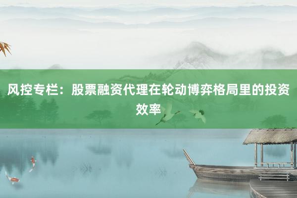 风控专栏：股票融资代理在轮动博弈格局里的投资效率