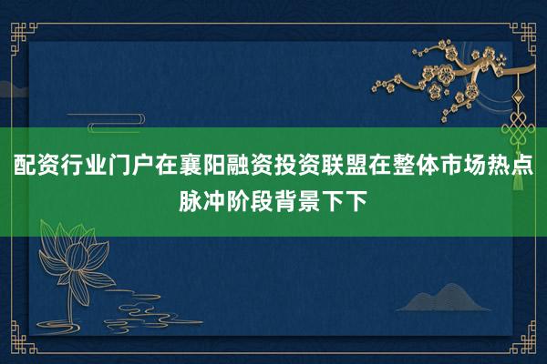 配资行业门户在襄阳融资投资联盟在整体市场热点脉冲阶段背景下下