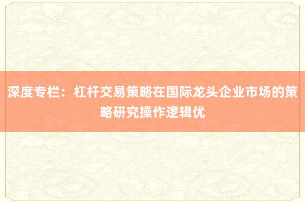深度专栏：杠杆交易策略在国际龙头企业市场的策略研究操作逻辑优