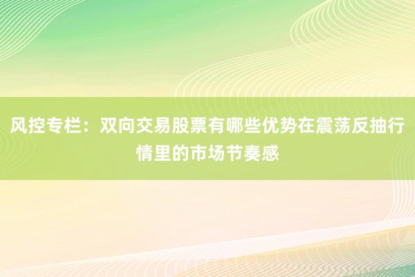 风控专栏:双向交易股票有哪些优势在震荡反抽行情里的市场节奏感