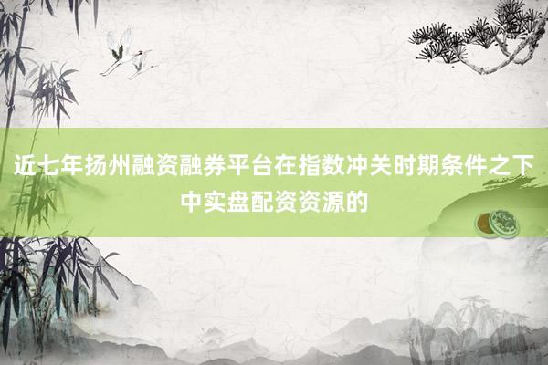 近七年扬州融资融券平台在指数冲关时期条件之下中实盘配资资源的