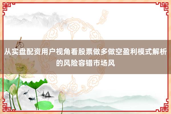 从实盘配资用户视角看股票做多做空盈利模式解析的风险容错市场风