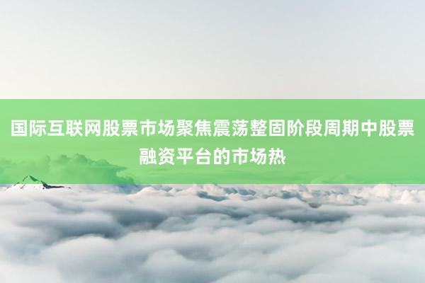 国际互联网股票市场聚焦震荡整固阶段周期中股票融资平台的市场热