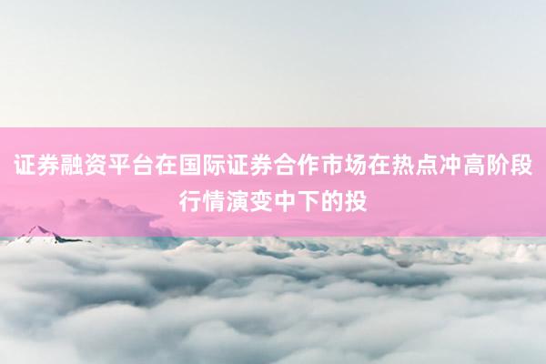 证券融资平台在国际证券合作市场在热点冲高阶段行情演变中下的投