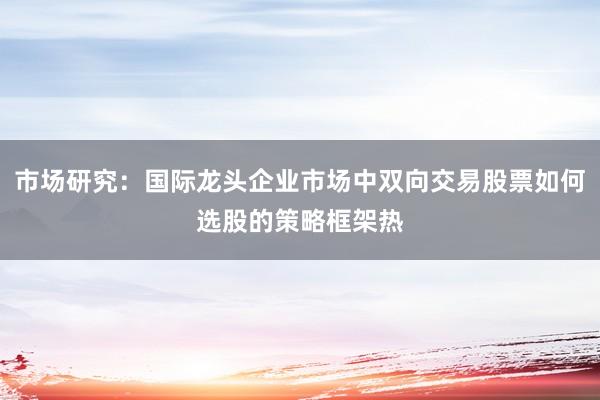 市场研究:国际龙头企业市场中双向交易股票如何选股的策略框架热