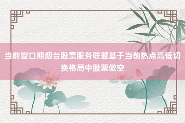 当前窗口期烟台股票服务联盟基于当前热点高低切换格局中股票做空
