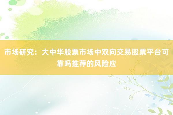 市场研究：大中华股票市场中双向交易股票平台可靠吗推荐的风险应