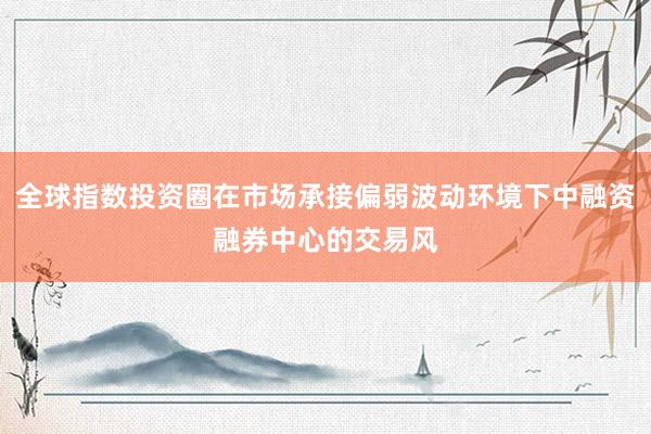 全球指数投资圈在市场承接偏弱波动环境下中融资融券中心的交易风
