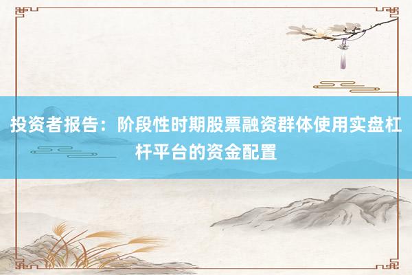 投资者报告:阶段性时期股票融资群体使用实盘杠杆平台的资金配置