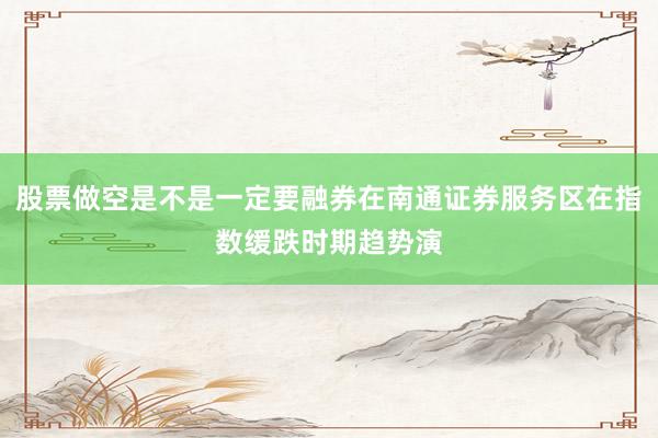 股票做空是不是一定要融券在南通证券服务区在指数缓跌时期趋势演