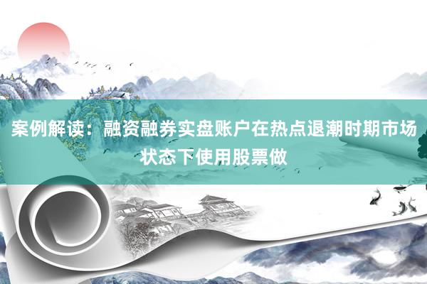 案例解读：融资融券实盘账户在热点退潮时期市场状态下使用股票做