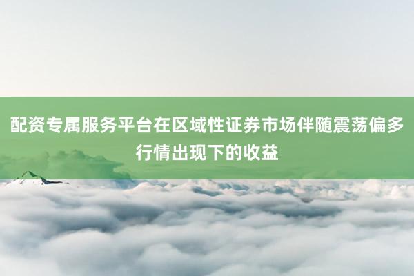 配资专属服务平台在区域性证券市场伴随震荡偏多行情出现下的收益