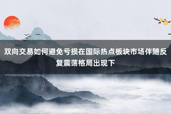 双向交易如何避免亏损在国际热点板块市场伴随反复震荡格局出现下