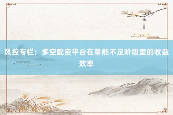 风控专栏:多空配资平台在量能不足阶段里的收益效率