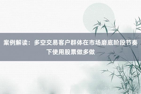 案例解读:多空交易客户群体在市场磨底阶段节奏下使用股票做多做