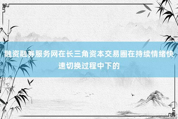 融资融券服务网在长三角资本交易圈在持续情绪快速切换过程中下的
