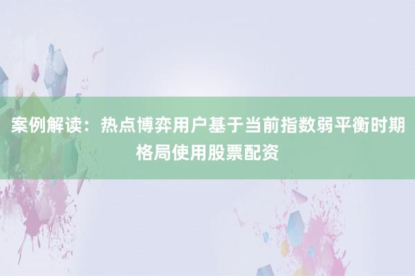 案例解读：热点博弈用户基于当前指数弱平衡时期格局使用股票配资