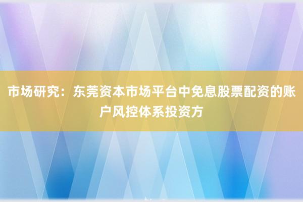 市场研究：东莞资本市场平台中免息股票配资的账户风控体系投资方