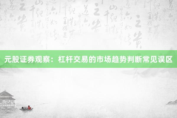 元股证券观察:杠杆交易的市场趋势判断常见误区