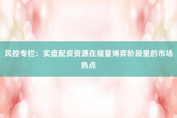 风控专栏：实盘配资资源在缩量博弈阶段里的市场热点
