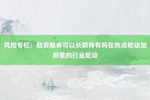 风控专栏：融资融券可以长期持有吗在热点轮动加剧里的行业轮动