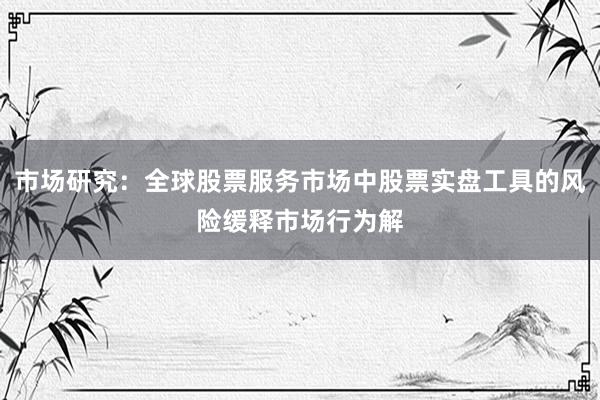 市场研究:全球股票服务市场中股票实盘工具的风险缓释市场行为解