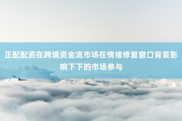 正配配资在跨境资金流市场在情绪修复窗口背景影响下下的市场参与