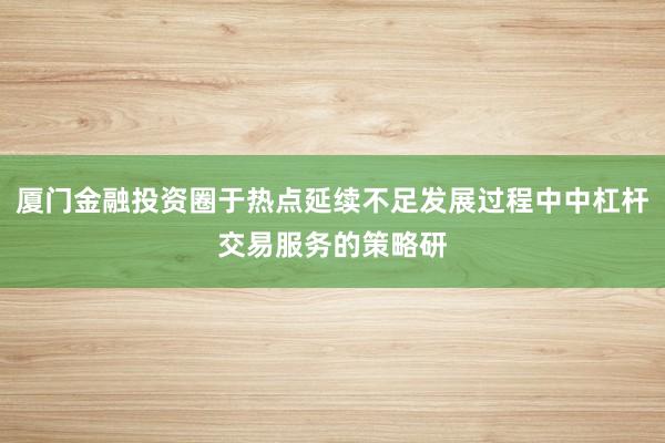 厦门金融投资圈于热点延续不足发展过程中中杠杆交易服务的策略研