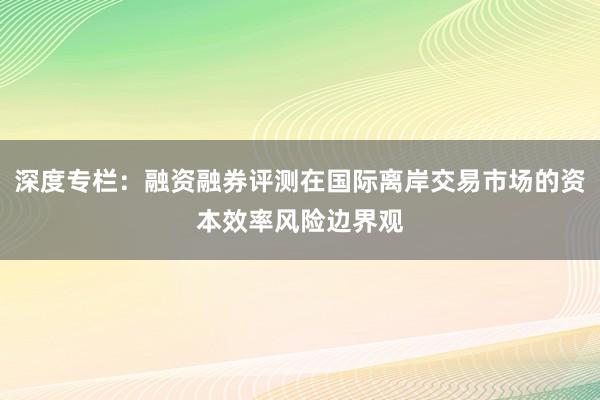深度专栏：融资融券评测在国际离岸交易市场的资本效率风险边界观
