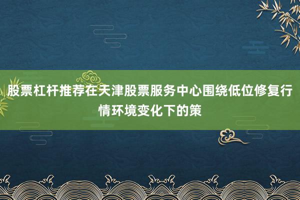 股票杠杆推荐在天津股票服务中心围绕低位修复行情环境变化下的策