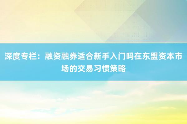 深度专栏：融资融券适合新手入门吗在东盟资本市场的交易习惯策略