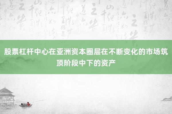 股票杠杆中心在亚洲资本圈层在不断变化的市场筑顶阶段中下的资产