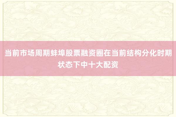 当前市场周期蚌埠股票融资圈在当前结构分化时期状态下中十大配资