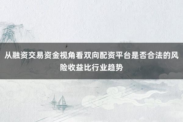 从融资交易资金视角看双向配资平台是否合法的风险收益比行业趋势