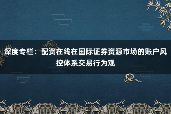 深度专栏：配资在线在国际证券资源市场的账户风控体系交易行为观