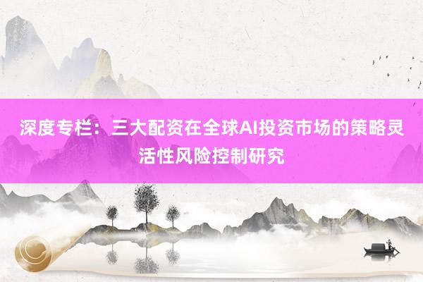 深度专栏：三大配资在全球AI投资市场的策略灵活性风险控制研究