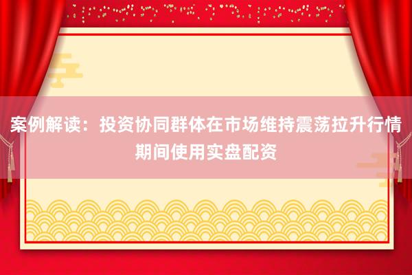 案例解读：投资协同群体在市场维持震荡拉升行情期间使用实盘配资