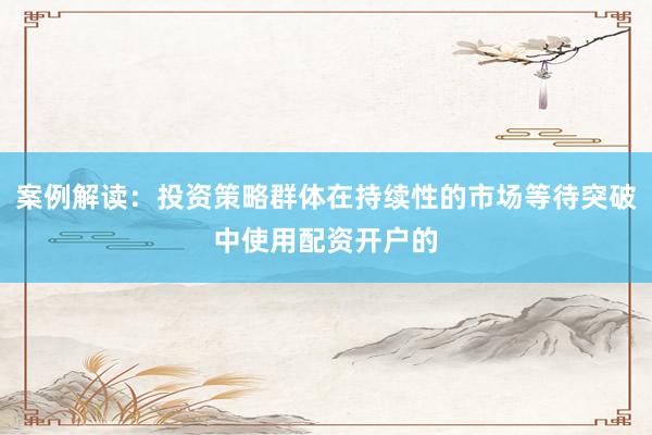 案例解读:投资策略群体在持续性的市场等待突破中使用配资开户的