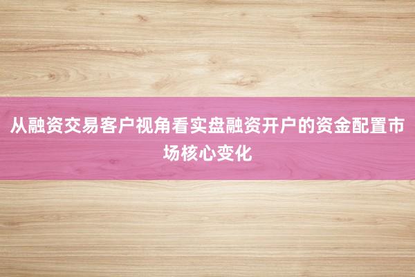 从融资交易客户视角看实盘融资开户的资金配置市场核心变化