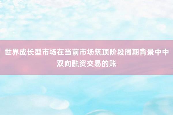 世界成长型市场在当前市场筑顶阶段周期背景中中双向融资交易的账