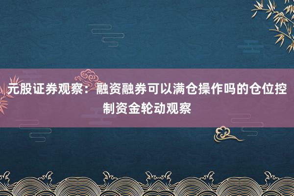 元股证券观察：融资融券可以满仓操作吗的仓位控制资金轮动观察