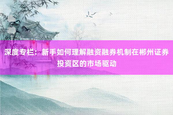深度专栏：新手如何理解融资融券机制在郴州证券投资区的市场驱动