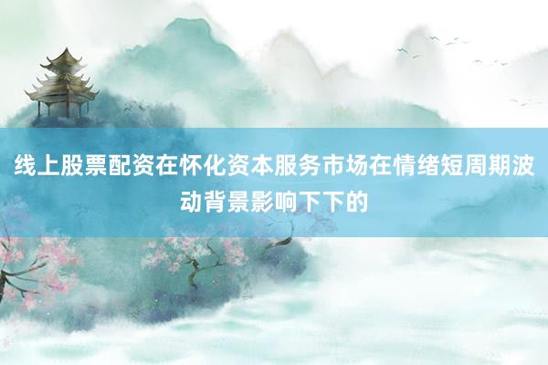 线上股票配资在怀化资本服务市场在情绪短周期波动背景影响下下的