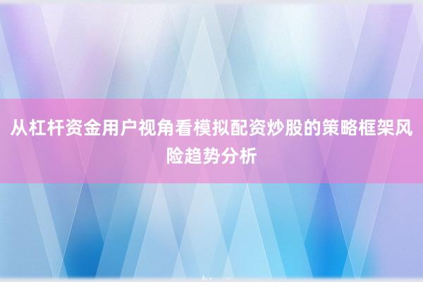 从杠杆资金用户视角看模拟配资炒股的策略框架风险趋势分析