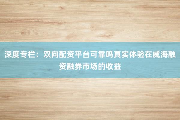 深度专栏：双向配资平台可靠吗真实体验在威海融资融券市场的收益