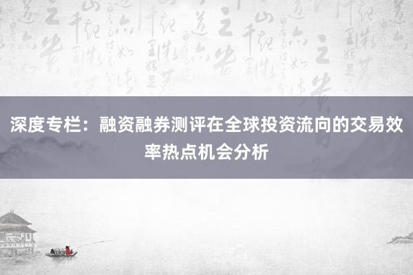 深度专栏：融资融券测评在全球投资流向的交易效率热点机会分析